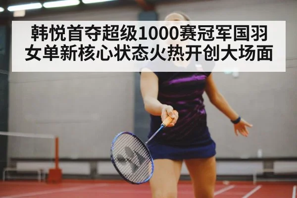 韩悦首夺超级1000赛冠军国羽女单新核心状态火热开创大场面