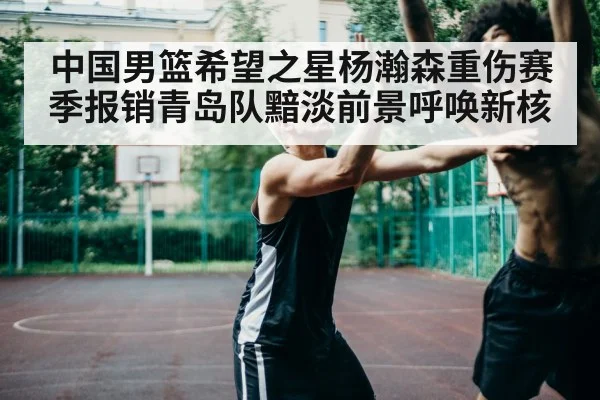 中国男篮希望之星杨瀚森重伤赛季报销青岛队黯淡前景呼唤新核